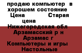 продаю компьютер  в хорошем состояние › Цена ­ 5 000 › Старая цена ­ 5 000 - Нижегородская обл., Арзамасский р-н, Арзамас г. Компьютеры и игры » Настольные компьютеры   